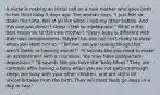 A nurse is making an initial call on a new mother who gave birth to her third baby 5 days ago. The woman says, "I just feel so down this time. Not at all like when I had my other babies. And this one just doesn't sleep. I feel so inadequate." What is the best response to this new mother? "Every baby is different with their own temperament. Maybe this one just isn't ready to sleep when you want him to." "Tell me, are you seeing things that aren't there, or hearing voices?" "It sounds like you need to make an appointment with a counselor. You may have postpartum depression." "It sounds like you have the 'baby blues.' They are common after having a baby when you are not getting enough sleep, are busy with your other children, and are still a bit uncomfortable from the birth. They will most likely go away in a day or two."