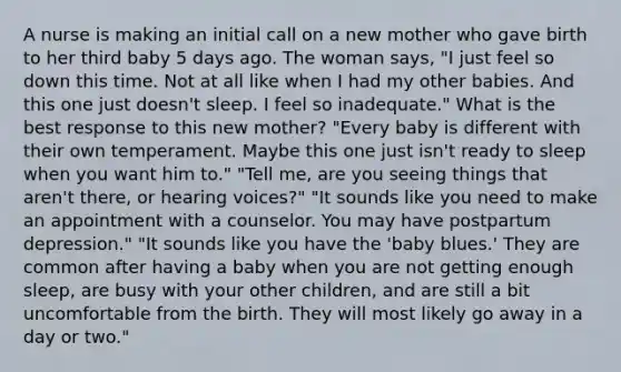 A nurse is making an initial call on a new mother who gave birth to her third baby 5 days ago. The woman says, "I just feel so down this time. Not at all like when I had my other babies. And this one just doesn't sleep. I feel so inadequate." What is the best response to this new mother? "Every baby is different with their own temperament. Maybe this one just isn't ready to sleep when you want him to." "Tell me, are you seeing things that aren't there, or hearing voices?" "It sounds like you need to make an appointment with a counselor. You may have postpartum depression." "It sounds like you have the 'baby blues.' They are common after having a baby when you are not getting enough sleep, are busy with your other children, and are still a bit uncomfortable from the birth. They will most likely go away in a day or two."