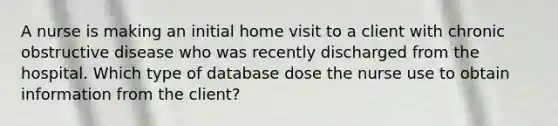 A nurse is making an initial home visit to a client with chronic obstructive disease who was recently discharged from the hospital. Which type of database dose the nurse use to obtain information from the client?