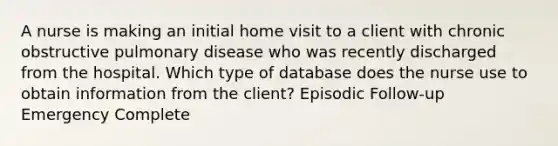 A nurse is making an initial home visit to a client with chronic obstructive pulmonary disease who was recently discharged from the hospital. Which type of database does the nurse use to obtain information from the client? Episodic Follow-up Emergency Complete