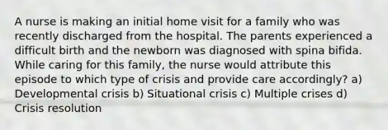 A nurse is making an initial home visit for a family who was recently discharged from the hospital. The parents experienced a difficult birth and the newborn was diagnosed with spina bifida. While caring for this family, the nurse would attribute this episode to which type of crisis and provide care accordingly? a) Developmental crisis b) Situational crisis c) Multiple crises d) Crisis resolution