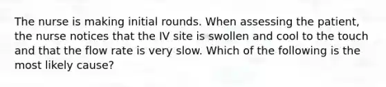 The nurse is making initial rounds. When assessing the patient, the nurse notices that the IV site is swollen and cool to the touch and that the flow rate is very slow. Which of the following is the most likely cause?