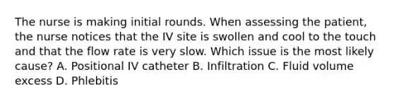 The nurse is making initial rounds. When assessing the patient, the nurse notices that the IV site is swollen and cool to the touch and that the flow rate is very slow. Which issue is the most likely cause? A. Positional IV catheter B. Infiltration C. Fluid volume excess D. Phlebitis