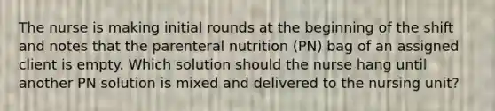 The nurse is making initial rounds at the beginning of the shift and notes that the parenteral nutrition (PN) bag of an assigned client is empty. Which solution should the nurse hang until another PN solution is mixed and delivered to the nursing unit?