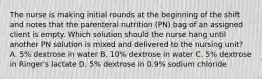 The nurse is making initial rounds at the beginning of the shift and notes that the parenteral nutrition (PN) bag of an assigned client is empty. Which solution should the nurse hang until another PN solution is mixed and delivered to the nursing unit? A. 5% dextrose in water B. 10% dextrose in water C. 5% dextrose in Ringer's lactate D. 5% dextrose in 0.9% sodium chloride