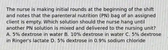 The nurse is making initial rounds at the beginning of the shift and notes that the parenteral nutrition (PN) bag of an assigned client is empty. Which solution should the nurse hang until another PN solution is mixed and delivered to the nursing unit? A. 5% dextrose in water B. 10% dextrose in water C. 5% dextrose in Ringer's lactate D. 5% dextrose in 0.9% sodium chloride