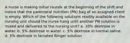 A nurse is making initial rounds at the beginning of the shift and notice that the parenteral nutrition (PN) bag of an assigned client is empty. Which of the following solutions readily available on the nursing unit should the nurse hang until another PN solution is mixed and delivered to the nursing unit? a. 10% dextrose in water. b. 5% dextrose in water. c. 5% dextrose in normal saline. d. 5% dextrose in lactated Ringer solution