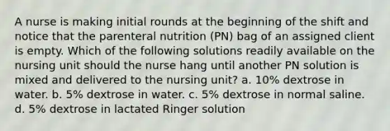 A nurse is making initial rounds at the beginning of the shift and notice that the parenteral nutrition (PN) bag of an assigned client is empty. Which of the following solutions readily available on the nursing unit should the nurse hang until another PN solution is mixed and delivered to the nursing unit? a. 10% dextrose in water. b. 5% dextrose in water. c. 5% dextrose in normal saline. d. 5% dextrose in lactated Ringer solution