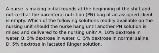 A nurse is making initial rounds at the beginning of the shift and notice that the parenteral nutrition (PN) bag of an assigned client is empty. Which of the following solutions readily available on the nursing unit should the nurse hang until another PN solution is mixed and delivered to the nursing unit? A. 10% dextrose in water. B. 5% dextrose in water. C. 5% dextrose in normal saline. D. 5% dextrose in lactated Ringer solution.