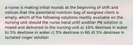 a nurse is making initial rounds at the beginning of shift and notices that the parenteral nutrition bag of assigned client is empty. which of the following solutions readily available on the nursing unit should the nurse hand until another PN solution is mixed and delivered to the nursing unit a) 10% dextrose in water b) 5% dextrose in water c) 5% dextrose in NS d) 5% dextrose in lactated ringer solution