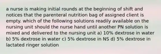 a nurse is making initial rounds at the beginning of shift and notices that the parenteral nutrition bag of assigned client is empty. which of the following solutions readily available on the nursing unit should the nurse hand until another PN solution is mixed and delivered to the nursing unit a) 10% dextrose in water b) 5% dextrose in water c) 5% dextrose in NS d) 5% dextrose in lactated ringer solution