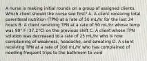 A nurse is making initial rounds on a group of assigned clients. Which client should the nurse see first? A. A client receiving total parenteral nutrition (TPN) at a rate of 50 mL/hr for the last 24 hours B. A client receiving TPN at a rate of 50 mL/hr whose temp was 99° F (37.2°C) on the previous shift C. A client whose TPN solution was decreased to a rate of 25 mL/hr who is now complaining of weakness, headache, and sweating D. A client receiving TPN at a rate of 100 mL/hr who has complained of needing frequent trips to the bathroom to void