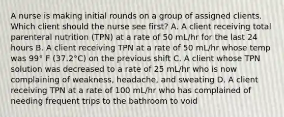 A nurse is making initial rounds on a group of assigned clients. Which client should the nurse see first? A. A client receiving total parenteral nutrition (TPN) at a rate of 50 mL/hr for the last 24 hours B. A client receiving TPN at a rate of 50 mL/hr whose temp was 99° F (37.2°C) on the previous shift C. A client whose TPN solution was decreased to a rate of 25 mL/hr who is now complaining of weakness, headache, and sweating D. A client receiving TPN at a rate of 100 mL/hr who has complained of needing frequent trips to the bathroom to void