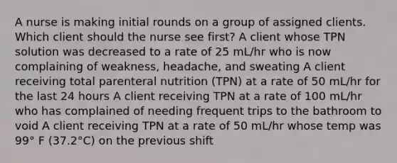 A nurse is making initial rounds on a group of assigned clients. Which client should the nurse see first? A client whose TPN solution was decreased to a rate of 25 mL/hr who is now complaining of weakness, headache, and sweating A client receiving total parenteral nutrition (TPN) at a rate of 50 mL/hr for the last 24 hours A client receiving TPN at a rate of 100 mL/hr who has complained of needing frequent trips to the bathroom to void A client receiving TPN at a rate of 50 mL/hr whose temp was 99° F (37.2°C) on the previous shift