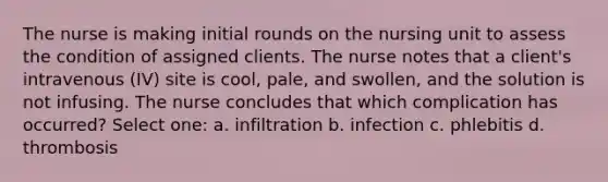 The nurse is making initial rounds on the nursing unit to assess the condition of assigned clients. The nurse notes that a client's intravenous (IV) site is cool, pale, and swollen, and the solution is not infusing. The nurse concludes that which complication has occurred? Select one: a. infiltration b. infection c. phlebitis d. thrombosis