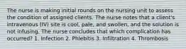 The nurse is making initial rounds on the nursing unit to assess the condition of assigned clients. The nurse notes that a client's intravenous (IV) site is cool, pale, and swollen, and the solution is not infusing. The nurse concludes that which complication has occurred? 1. Infection 2. Phlebitis 3. Infiltration 4. Thrombosis