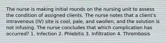 The nurse is making initial rounds on the nursing unit to assess the condition of assigned clients. The nurse notes that a client's intravenous (IV) site is cool, pale, and swollen, and the solution is not infusing. The nurse concludes that which complication has occurred? 1. Infection 2. Phlebitis 3. Infiltration 4. Thrombosis