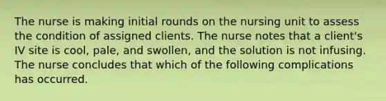 The nurse is making initial rounds on the nursing unit to assess the condition of assigned clients. The nurse notes that a client's IV site is cool, pale, and swollen, and the solution is not infusing. The nurse concludes that which of the following complications has occurred.