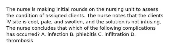 The nurse is making initial rounds on the nursing unit to assess the condition of assigned clients. The nurse notes that the clients IV site is cool, pale, and swollen, and the solution is not infusing. The nurse concludes that which of the following complications has occurred? A. infection B. phlebitis C. infiltration D. thrombosis