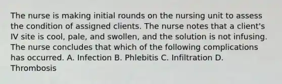 The nurse is making initial rounds on the nursing unit to assess the condition of assigned clients. The nurse notes that a client's IV site is cool, pale, and swollen, and the solution is not infusing. The nurse concludes that which of the following complications has occurred. A. Infection B. Phlebitis C. Infiltration D. Thrombosis