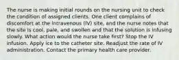 The nurse is making initial rounds on the nursing unit to check the condition of assigned clients. One client complains of discomfort at the intravenous (IV) site, and the nurse notes that the site is cool, pale, and swollen and that the solution is infusing slowly. What action would the nurse take first? Stop the IV infusion. Apply ice to the catheter site. Readjust the rate of IV administration. Contact the primary health care provider.