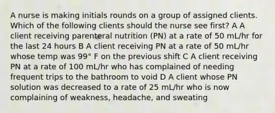 A nurse is making initials rounds on a group of assigned clients. Which of the following clients should the nurse see first? A A client receiving parenteral nutrition (PN) at a rate of 50 mL/hr for the last 24 hours B A client receiving PN at a rate of 50 mL/hr whose temp was 99° F on the previous shift C A client receiving PN at a rate of 100 mL/hr who has complained of needing frequent trips to the bathroom to void D A client whose PN solution was decreased to a rate of 25 mL/hr who is now complaining of weakness, headache, and sweating