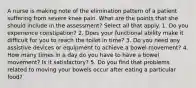 A nurse is making note of the elimination pattern of a patient suffering from severe knee pain. What are the points that she should include in the assessment? Select all that apply. 1. Do you experience constipation? 2. Does your functional ability make it difficult for you to reach the toilet in time? 3. Do you need any assistive devices or equipment to achieve a bowel movement? 4. How many times in a day do you have to have a bowel movement? Is it satisfactory? 5. Do you find that problems related to moving your bowels occur after eating a particular food?