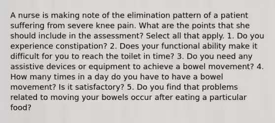 A nurse is making note of the elimination pattern of a patient suffering from severe knee pain. What are the points that she should include in the assessment? Select all that apply. 1. Do you experience constipation? 2. Does your functional ability make it difficult for you to reach the toilet in time? 3. Do you need any assistive devices or equipment to achieve a bowel movement? 4. How many times in a day do you have to have a bowel movement? Is it satisfactory? 5. Do you find that problems related to moving your bowels occur after eating a particular food?