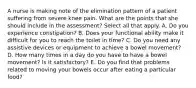 A nurse is making note of the elimination pattern of a patient suffering from severe knee pain. What are the points that she should include in the assessment? Select all that apply. A. Do you experience constipation? B. Does your functional ability make it difficult for you to reach the toilet in time? C. Do you need any assistive devices or equipment to achieve a bowel movement? D. How many times in a day do you have to have a bowel movement? Is it satisfactory? E. Do you find that problems related to moving your bowels occur after eating a particular food?