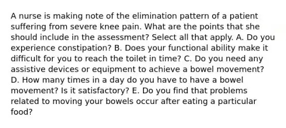 A nurse is making note of the elimination pattern of a patient suffering from severe knee pain. What are the points that she should include in the assessment? Select all that apply. A. Do you experience constipation? B. Does your functional ability make it difficult for you to reach the toilet in time? C. Do you need any assistive devices or equipment to achieve a bowel movement? D. How many times in a day do you have to have a bowel movement? Is it satisfactory? E. Do you find that problems related to moving your bowels occur after eating a particular food?