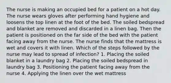 The nurse is making an occupied bed for a patient on a hot day. The nurse wears gloves after performing hand hygiene and loosens the top linen at the foot of the bed. The soiled bedspread and blanket are removed and discarded in a linen bag. Then the patient is positioned on the far side of the bed with the patient facing away from the nurse. The nurse finds that the mattress is wet and covers it with linen. Which of the steps followed by the nurse may lead to spread of infection? 1. Placing the soiled blanket in a laundry bag 2. Placing the soiled bedspread in laundry bag 3. Positioning the patient facing away from the nurse 4. Applying the linen over the wet mattress