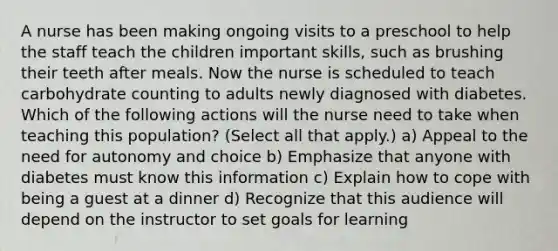 A nurse has been making ongoing visits to a preschool to help the staff teach the children important skills, such as brushing their teeth after meals. Now the nurse is scheduled to teach carbohydrate counting to adults newly diagnosed with diabetes. Which of the following actions will the nurse need to take when teaching this population? (Select all that apply.) a) Appeal to the need for autonomy and choice b) Emphasize that anyone with diabetes must know this information c) Explain how to cope with being a guest at a dinner d) Recognize that this audience will depend on the instructor to set goals for learning