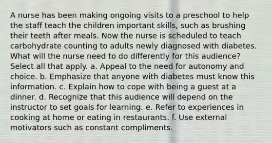 A nurse has been making ongoing visits to a preschool to help the staff teach the children important skills, such as brushing their teeth after meals. Now the nurse is scheduled to teach carbohydrate counting to adults newly diagnosed with diabetes. What will the nurse need to do differently for this audience? Select all that apply. a. Appeal to the need for autonomy and choice. b. Emphasize that anyone with diabetes must know this information. c. Explain how to cope with being a guest at a dinner. d. Recognize that this audience will depend on the instructor to set goals for learning. e. Refer to experiences in cooking at home or eating in restaurants. f. Use external motivators such as constant compliments.