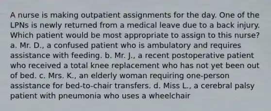 A nurse is making outpatient assignments for the day. One of the LPNs is newly returned from a medical leave due to a back injury. Which patient would be most appropriate to assign to this nurse? a. Mr. D., a confused patient who is ambulatory and requires assistance with feeding. b. Mr. J., a recent postoperative patient who received a total knee replacement who has not yet been out of bed. c. Mrs. K., an elderly woman requiring one-person assistance for bed-to-chair transfers. d. Miss L., a cerebral palsy patient with pneumonia who uses a wheelchair