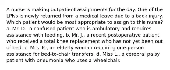 A nurse is making outpatient assignments for the day. One of the LPNs is newly returned from a medical leave due to a back injury. Which patient would be most appropriate to assign to this nurse? a. Mr. D., a confused patient who is ambulatory and requires assistance with feeding. b. Mr. J., a recent postoperative patient who received a total knee replacement who has not yet been out of bed. c. Mrs. K., an elderly woman requiring one-person assistance for bed-to-chair transfers. d. Miss L., a cerebral palsy patient with pneumonia who uses a wheelchair.