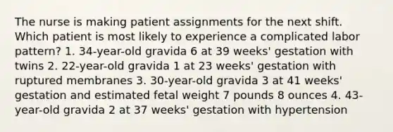 The nurse is making patient assignments for the next shift. Which patient is most likely to experience a complicated labor pattern? 1. 34-year-old gravida 6 at 39 weeks' gestation with twins 2. 22-year-old gravida 1 at 23 weeks' gestation with ruptured membranes 3. 30-year-old gravida 3 at 41 weeks' gestation and estimated fetal weight 7 pounds 8 ounces 4. 43-year-old gravida 2 at 37 weeks' gestation with hypertension