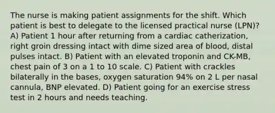 The nurse is making patient assignments for the shift. Which patient is best to delegate to the licensed practical nurse (LPN)? A) Patient 1 hour after returning from a cardiac catherization, right groin dressing intact with dime sized area of blood, distal pulses intact. B) Patient with an elevated troponin and CK-MB, chest pain of 3 on a 1 to 10 scale. C) Patient with crackles bilaterally in the bases, oxygen saturation 94% on 2 L per nasal cannula, BNP elevated. D) Patient going for an exercise stress test in 2 hours and needs teaching.