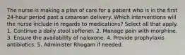 The nurse is making a plan of care for a patient who is in the first 24-hour period past a cesarean delivery. Which interventions will the nurse include in regards to medications? Select all that apply. 1. Continue a daily stool softener. 2. Manage pain with morphine. 3. Ensure the availability of naloxone. 4. Provide prophylaxis antibiotics. 5. Administer Rhogam if needed.