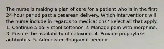 The nurse is making a plan of care for a patient who is in the first 24-hour period past a cesarean delivery. Which interventions will the nurse include in regards to medications? Select all that apply. 1. Continue a daily stool softener. 2. Manage pain with morphine. 3. Ensure the availability of naloxone. 4. Provide prophylaxis antibiotics. 5. Administer Rhogam if needed.