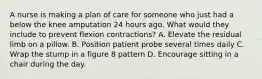 A nurse is making a plan of care for someone who just had a below the knee amputation 24 hours ago. What would they include to prevent flexion contractions? A. Elevate the residual limb on a pillow. B. Position patient probe several times daily C. Wrap the stump in a figure 8 pattern D. Encourage sitting in a chair during the day.