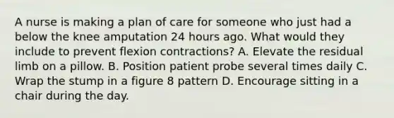 A nurse is making a plan of care for someone who just had a below the knee amputation 24 hours ago. What would they include to prevent flexion contractions? A. Elevate the residual limb on a pillow. B. Position patient probe several times daily C. Wrap the stump in a figure 8 pattern D. Encourage sitting in a chair during the day.