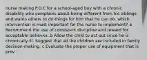nurse making P.O.C for a school-aged boy with a chronic disability who complains about being different from his siblings and wants others to do things for him that he can do. which intervention is most important for the nurse to implement? a Recommend the use of consistent discipline and reward for acceptable behavior. b Allow the child to act out since he is chronically ill. Suggest that all the children are included in family decision-making. c Evaluate the proper use of equipment that is prov