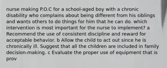 nurse making P.O.C for a school-aged boy with a chronic disability who complains about being different from his siblings and wants others to do things for him that he can do. which intervention is most important for the nurse to implement? a Recommend the use of consistent discipline and reward for acceptable behavior. b Allow the child to act out since he is chronically ill. Suggest that all the children are included in family decision-making. c Evaluate the proper use of equipment that is prov