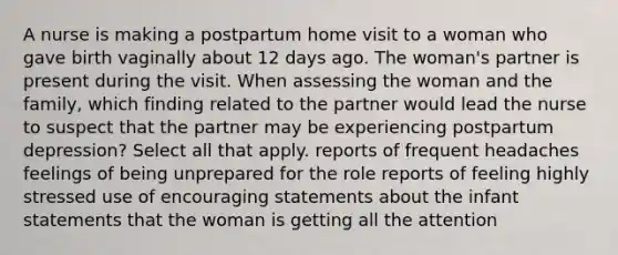 A nurse is making a postpartum home visit to a woman who gave birth vaginally about 12 days ago. The woman's partner is present during the visit. When assessing the woman and the family, which finding related to the partner would lead the nurse to suspect that the partner may be experiencing postpartum depression? Select all that apply. reports of frequent headaches feelings of being unprepared for the role reports of feeling highly stressed use of encouraging statements about the infant statements that the woman is getting all the attention