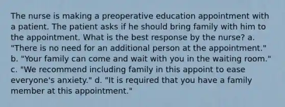 The nurse is making a preoperative education appointment with a patient. The patient asks if he should bring family with him to the appointment. What is the best response by the nurse? a. "There is no need for an additional person at the appointment." b. "Your family can come and wait with you in the waiting room." c. "We recommend including family in this appoint to ease everyone's anxiety." d. "It is required that you have a family member at this appointment."