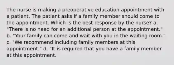 The nurse is making a preoperative education appointment with a patient. The patient asks if a family member should come to the appointment. Which is the best response by the nurse? a. "There is no need for an additional person at the appointment." b. "Your family can come and wait with you in the waiting room." c. "We recommend including family members at this appointment." d. "It is required that you have a family member at this appointment.