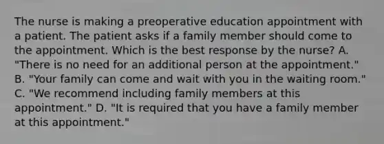 The nurse is making a preoperative education appointment with a patient. The patient asks if a family member should come to the appointment. Which is the best response by the nurse? A. "There is no need for an additional person at the appointment." B. "Your family can come and wait with you in the waiting room." C. "We recommend including family members at this appointment." D. "It is required that you have a family member at this appointment."