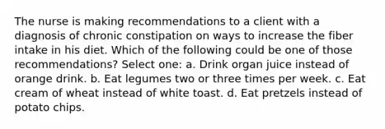 The nurse is making recommendations to a client with a diagnosis of chronic constipation on ways to increase the fiber intake in his diet. Which of the following could be one of those recommendations? Select one: a. Drink organ juice instead of orange drink. b. Eat legumes two or three times per week. c. Eat cream of wheat instead of white toast. d. Eat pretzels instead of potato chips.