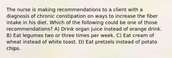 The nurse is making recommendations to a client with a diagnosis of chronic constipation on ways to increase the fiber intake in his diet. Which of the following could be one of those recommendations? A) Drink organ juice instead of orange drink. B) Eat legumes two or three times per week. C) Eat cream of wheat instead of white toast. D) Eat pretzels instead of potato chips.