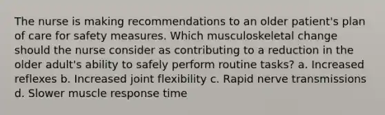 The nurse is making recommendations to an older patient's plan of care for safety measures. Which musculoskeletal change should the nurse consider as contributing to a reduction in the older adult's ability to safely perform routine tasks? a. Increased reflexes b. Increased joint flexibility c. Rapid nerve transmissions d. Slower muscle response time